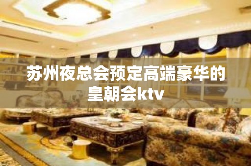 苏州夜总会预定高端豪华的皇朝会ktv