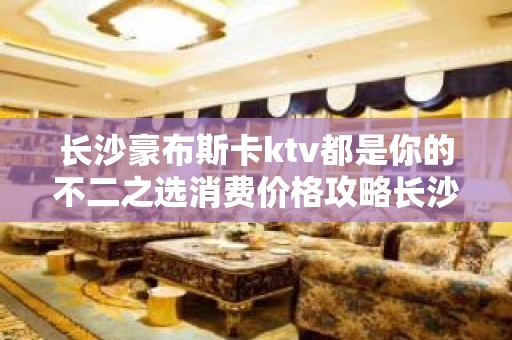 长沙豪布斯卡ktv都是你的不二之选消费价格攻略长沙夜总会值得