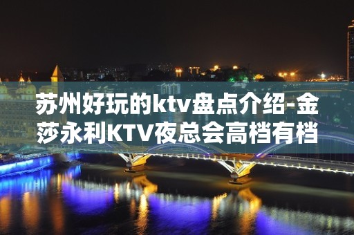 苏州好玩的ktv盘点介绍-金莎永利KTV夜总会高档有档次