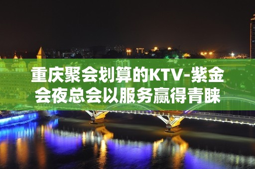 重庆聚会划算的KTV-紫金会夜总会以服务赢得青睐