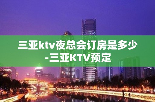 三亚ktv夜总会订房是多少-三亚KTV预定