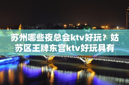 苏州哪些夜总会ktv好玩？姑苏区王牌东宫ktv好玩具有性价比