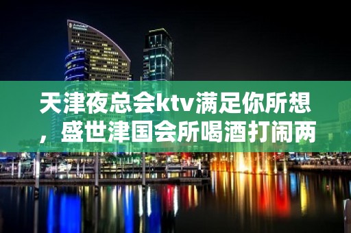 天津夜总会ktv满足你所想，盛世津国会所喝酒打闹两不误