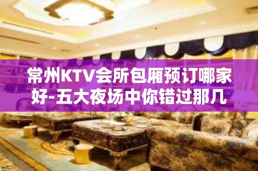 常州KTV会所包厢预订哪家好-五大夜场中你错过那几家