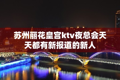 苏州丽花皇宫ktv夜总会天天都有新报道的新人