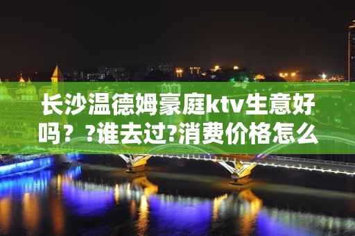 长沙温德姆豪庭ktv生意好吗？?谁去过?消费价格怎么样