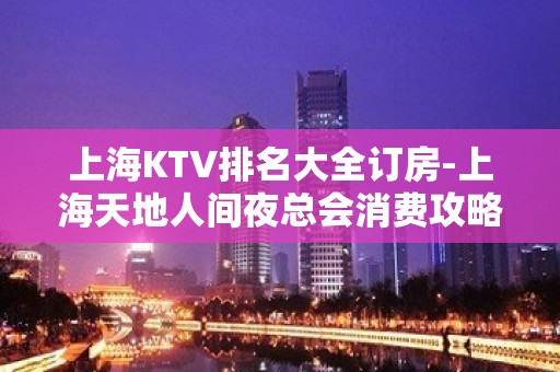 上海KTV排名大全订房-上海天地人间夜总会消费攻略