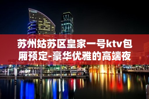 苏州姑苏区皇家一号ktv包厢预定-豪华优雅的高端夜总会大力推荐