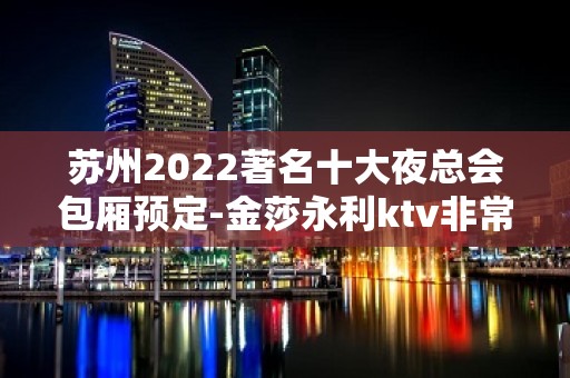 苏州2022著名十大夜总会包厢预定-金莎永利ktv非常好玩的会所