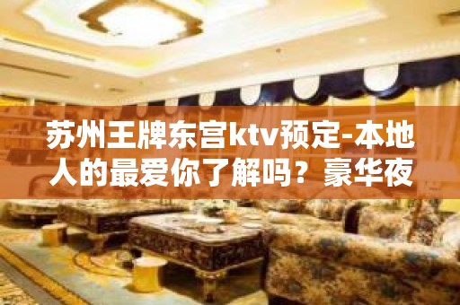 苏州王牌东宫ktv预定-本地人的最爱你了解吗？豪华夜总会