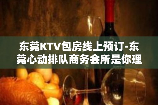 东莞KTV包房线上预订-东莞心动排队商务会所是你理想型的