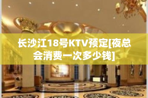 长沙江18号KTV预定[夜总会消费一次多少钱]