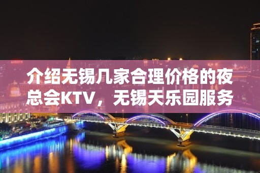 介绍无锡几家合理价格的夜总会KTV，无锡天乐园服务圈粉了