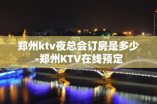 郑州ktv夜总会订房是多少-郑州KTV在线预定