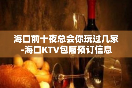 海口前十夜总会你玩过几家-海口KTV包厢预订信息