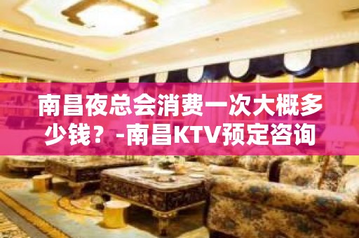 南昌夜总会消费一次大概多少钱？-南昌KTV预定咨询