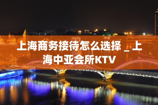 上海商务接待怎么选择＿上海中亚会所KTV