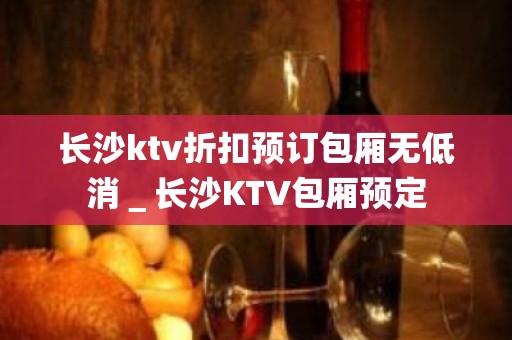 长沙ktv折扣预订包厢无低消＿长沙KTV包厢预定