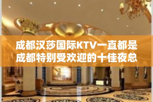 成都汉莎国际KTV一直都是成都特别受欢迎的十佳夜总会