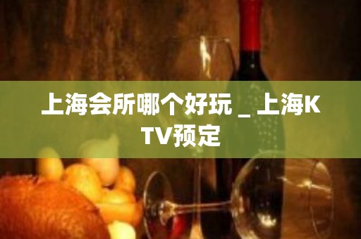 上海会所哪个好玩＿上海KTV预定