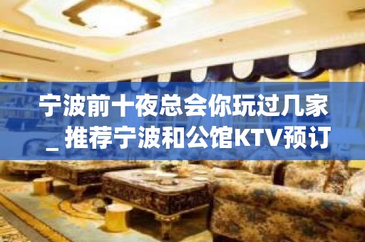 宁波前十夜总会你玩过几家＿推荐宁波和公馆KTV预订！