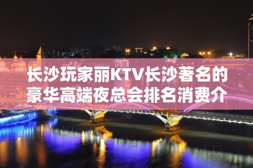 长沙玩家丽KTV长沙著名的豪华高端夜总会排名消费介绍，