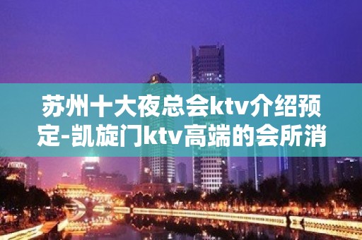 苏州十大夜总会ktv介绍预定-凯旋门ktv高端的会所消费一览