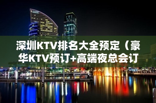 深圳KTV排名大全预定（豪华KTV预订+高端夜总会订房）在线预定