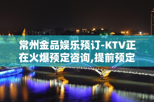 常州金品娱乐预订-KTV正在火爆预定咨询,提前预定有优惠