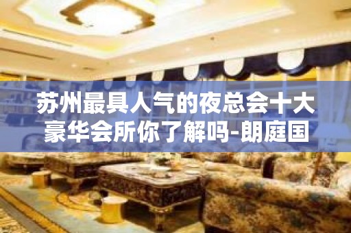 苏州最具人气的夜总会十大豪华会所你了解吗-朗庭国际ktv攻略