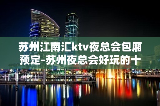 苏州江南汇ktv夜总会包厢预定-苏州夜总会好玩的十大消费水平一览