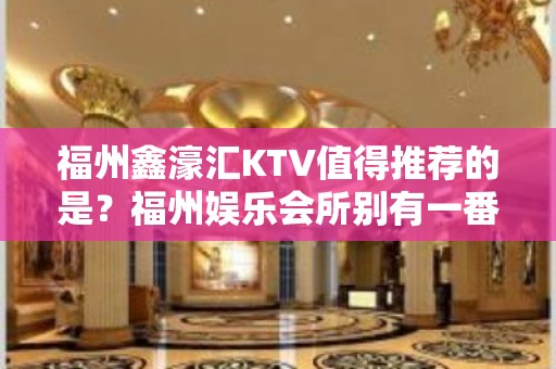 福州鑫濠汇KTV值得推荐的是？福州娱乐会所别有一番风味