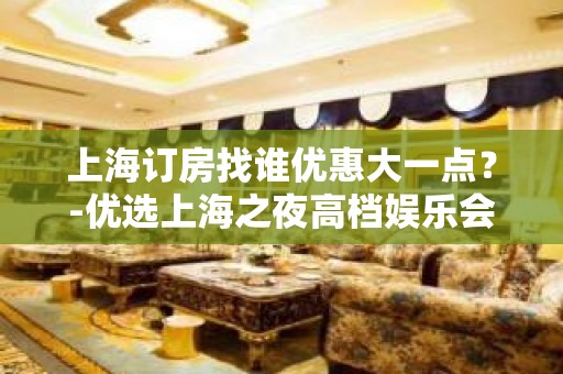 上海订房找谁优惠大一点？-优选上海之夜高档娱乐会所