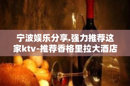 宁波娱乐分享.强力推荐这家ktv-推荐香格里拉大酒店