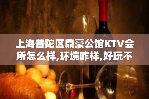 上海普陀区鼎豪公馆KTV会所怎么样,环境咋样,好玩不？