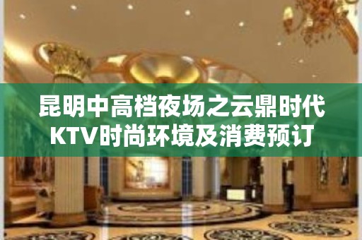 昆明中高档夜场之云鼎时代KTV时尚环境及消费预订