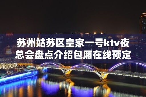 苏州姑苏区皇家一号ktv夜总会盘点介绍包厢在线预定好玩到爆