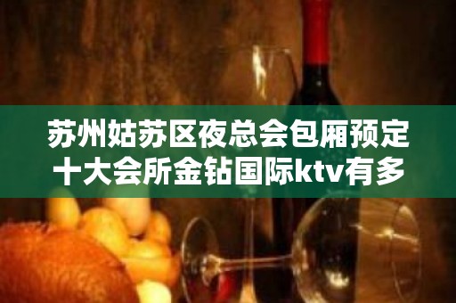 苏州姑苏区夜总会包厢预定十大会所金钻国际ktv有多好玩你知道吗