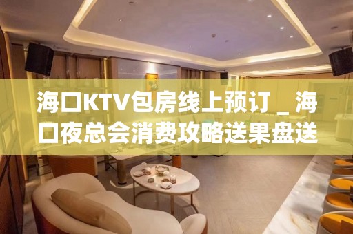 海口KTV包房线上预订＿海口夜总会消费攻略送果盘送酒