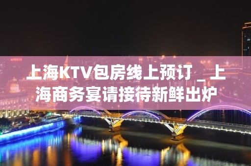 上海KTV包房线上预订＿上海商务宴请接待新鲜出炉