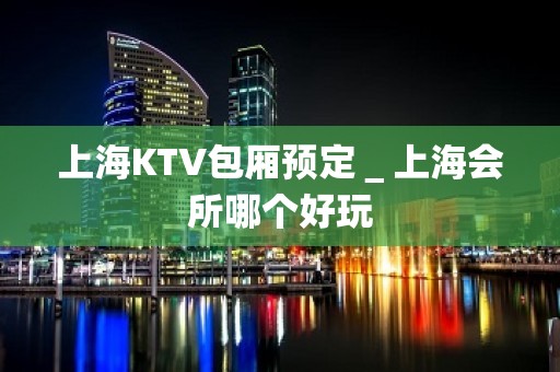 上海KTV包厢预定＿上海会所哪个好玩