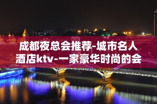 成都夜总会推荐-城市名人酒店ktv-一家豪华时尚的会所