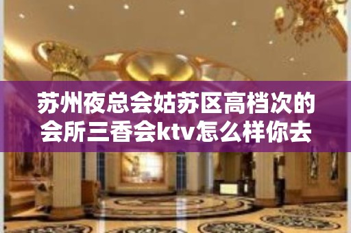 苏州夜总会姑苏区高档次的会所三香会ktv怎么样你去玩过吗