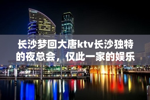 长沙梦回大唐ktv长沙独特的夜总会，仅此一家的娱乐会所