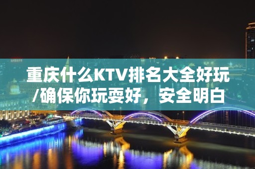 重庆什么KTV排名大全好玩/确保你玩耍好，安全明白消费