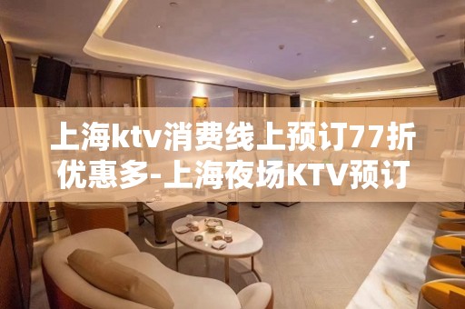 上海ktv消费线上预订77折优惠多-上海夜场KTV预订信息