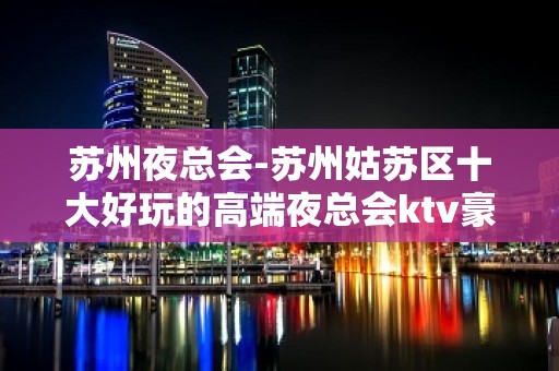 苏州夜总会-苏州姑苏区十大好玩的高端夜总会ktv豪爵ktv怎么样