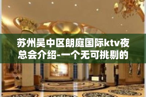 苏州吴中区朗庭国际ktv夜总会介绍-一个无可挑剔的高端会所