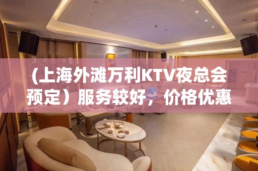 (上海外滩万利KTV夜总会预定）服务较好，价格优惠