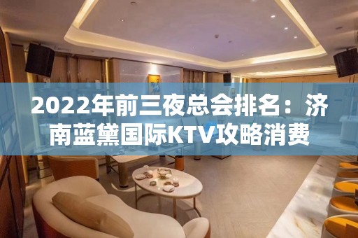 2022年前三夜总会排名：济南蓝黛国际KTV攻略消费